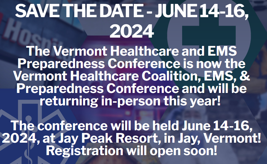 Save the Date - June 14-16, 2024 The Vermont Healthcare and EMS Preparedness Conference is now the Vermont Healthcare Coalition, EMS, & Preparedness conference and will be returning in-person this year! The conference will be held June 14-16, 2024, at Jay Peak Resort, in Jay, Vermont! Registration will be open soon!