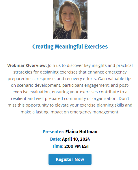 Creating Meaningful Exercises 
Wednesday, April 10, 2024 2:00 PM EDT 

Hosted by All Clear Emergency Management Group 

Join us to discover key insights and practical strategies for designing exercises that enhance emergency preparedness, response, and recovery efforts. Gain valuable tips on scenario development, participant engagement, and post-exercise evaluation, ensuring your exercises contribute to a resilient and well-prepared community or organization. Don't miss this opportunity to elevate your exercise planning skills and make a lasting impact on emergency management.