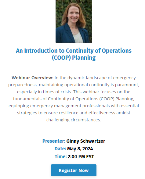 An Introduction to Continuity of Operations (COOP) Plan 
Wednesday, May 8, 2024 2:00 PM EDT 

Hosted by All Clear Emergency Management Group, LLC 

Webinar Overview: In the dynamic landscape of emergency preparedness, maintaining operational continuity is paramount, especially in times of crisis. This webinar focuses on the fundamentals of Continuity of Operations (COOP) Planning, equipping emergency management professionals with essential strategies to ensure resilience and effectiveness amidst challenging circumstances.